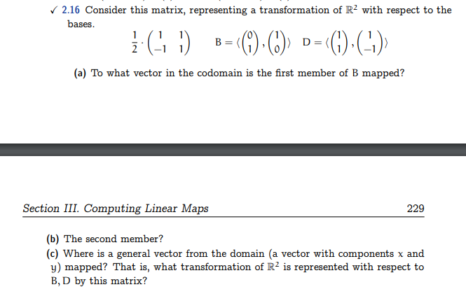 ✓2.16 Consider this matrix, representing a transformation of R² with respect to the
bases.
1 (11)
‹(9)·(1)› D= ‹(1) · (-¹1)›
(a) To what vector in the codomain is the first member of B mapped?
B
Section III. Computing Linear Maps
(b) The second member?
(c) Where is a general vector from the domain (a vector with components x and
y) mapped? That is, what transformation of R² is represented with respect to
B, D by this matrix?
229