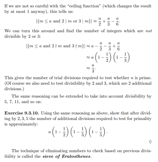 If we are not so careful with the "ceiling function" (which changes the result
by at most 1 anyway), this tells us:
|{ma and 2 | m or 3 | m}| ~ +
a a a
2 3 6
We can turn this around and find the number of integers which are not
divisible by 2 or 3:
a
a a
+
2
3
¹ (1 - ²) (1 - ² )
5.
{m ≤a and 2 m and 3 m}| ~a-
za
This gives the number of trial divisions required to test whether n is prime.
(Of course we also need to test divisibility by 2 and 3, which are 2 additional
divisions.)
The same reasoning can be extended to take into account divisibility by
5, 7, 11, and so on:
Exercise 9.3.10. Using the same reasoning as above, show that after divid-
ing by 2, 3, 5 the number of additional divisions required to test for primality
is approximately:
a (1 - ¹) (¹ - ¹) (¹ - ¹).
The technique of eliminating numbers to check based on previous divis-
ibility is called the sieve of Eratosthenes.