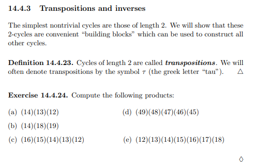 14.4.3 Transpositions and inverses
The simplest nontrivial cycles are those of length 2. We will show that these
2-cycles are convenient “building blocks" which can be used to construct all
other cycles.
Definition 14.4.23. Cycles of length 2 are called transpositions. We will
often denote transpositions by the symbol 7 (the greek letter “tau").
Exercise 14.4.24. Compute the following products:
(a) (14)(13)(12)
(d) (49)(48)(47)(46)(45)
(b) (14)(18)(19)
(c) (16)(15)(14)(13)(12)
(e) (12)(13)(14)(15)(16)(17)(18)
