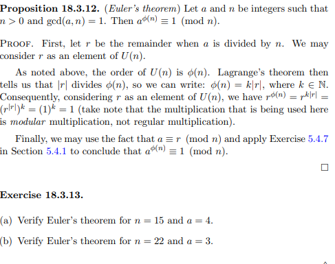 Proposition 18.3.12. (Euler's theorem) Let a and n be integers such that
n> 0 and ged(a, n) = 1. Then a(n) = 1 (mod n).
PROOF. First, let r be the remainder when a is divided by n. We may
consider r as an element of U(n).
As noted above, the order of U(n) is o(n). Lagrange's theorem then
tells us that |r| divides o(n), so we can write: (n) = kr, where k € N.
Consequently, considering r as an element of U(n), we have r(n) = || =
(r|r|)k = (1)k = 1 (take note that the multiplication that is being used here
is modular multiplication, not regular multiplication).
Finally, we may use the fact that a = r (mod n) and apply Exercise 5.4.7
in Section 5.4.1 to conclude that a(n) = 1 (mod n).
Exercise 18.3.13.
(a) Verify Euler's theorem for n = 15 and a = 4.
(b) Verify Euler's theorem for n = 22 and a = 3.