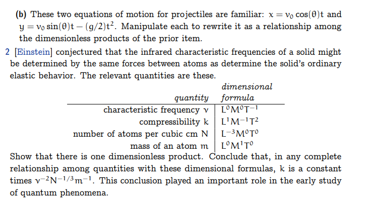 (b) These two equations of motion for projectiles are familiar: x= vo cos(0)t and
y = vo sin(0)t (g/2)t². Manipulate each to rewrite it as a relationship among
the dimensionless products of the prior item.
2 [Einstein] conjectured that the infrared characteristic frequencies of a solid might
be determined by the same forces between atoms as determine the solid's ordinary
elastic behavior. The relevant quantities are these.
quantity
characteristic frequency v
compressibility k
dimensional
formula
L°M°T-1
L¹M-¹T²
L-³ M°T°
number of atoms per cubic cm N
mass of an atom m
LM¹Tº
Show that there is one dimensionless product. Conclude that, in any complete
relationship among quantities with these dimensional formulas, k is a constant
times v-2N-1/³m-¹. This conclusion played an important role in the early study
of quantum phenomena.