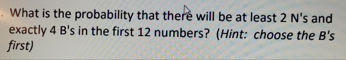 . What is the probability that there will be at least 2 N's and
exactly 4 B's in the first 12 numbers? (Hint: choose the B's
first)