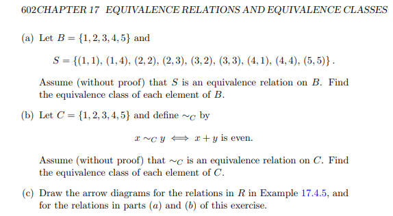 602 CHAPTER 17 EQUIVALENCE RELATIONS AND EQUIVALENCE CLASSES
(a) Let B = {1, 2, 3, 4, 5} and
S = {(1, 1), (1,4), (2, 2), (2,3), (3,2), (3, 3), (4,1), (4,4), (5,5)}.
Assume (without proof) that S is an equivalence relation on B. Find
the equivalence class of each element of B.
(b) Let C = {1, 2, 3, 4, 5} and define ~ by
x~Cyx+y is even.
Assume (without proof) that ~ is an equivalence relation on C. Find
the equivalence class of each element of C.
(c) Draw the arrow diagrams for the relations in R in Example 17.4.5, and
for the relations in parts (a) and (b) of this exercise.