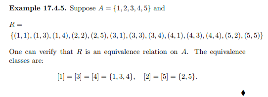 Example 17.4.5. Suppose A = {1,2,3,4,5} and
R=
{(1, 1), (1, 3), (1,4), (2, 2), (2, 5), (3, 1), (3, 3), (3, 4), (4, 1), (4, 3), (4,4), (5,2), (5,5)}
One can verify that R is an equivalence relation on A. The equivalence
classes are:
[1] = [3] = [4] = {1,3,4}, [2] = [5] = {2,5}.