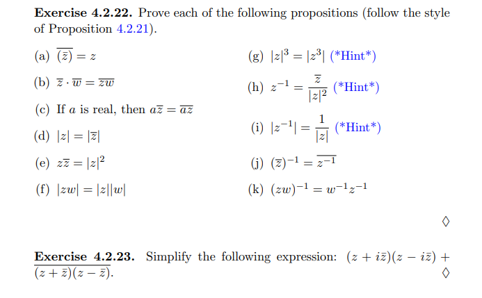 Exercise 4.2.22. Prove each of the following propositions (follow the style
of Proposition 4.2.21).
(a) (2)
(g) |리8 3 12°| (*Hint*)
= Z
(b) z. w = zW
-1
(h) z
(*Hint*)
|z|2
(c) If a is real, then az = az
1
(i) ]2-1| = (*Hint*)
|z|
(d) |z| = |2|
(e) zz = |z|?
(j) (z)-1 = z-1
(f) |zw| = |z||w|
(k) (zw)-1 = w-1z-1
Exercise 4.2.23. Simplify the following expression: (z + iz)(z – iz) +
*(2 – 2)(z + 2)
