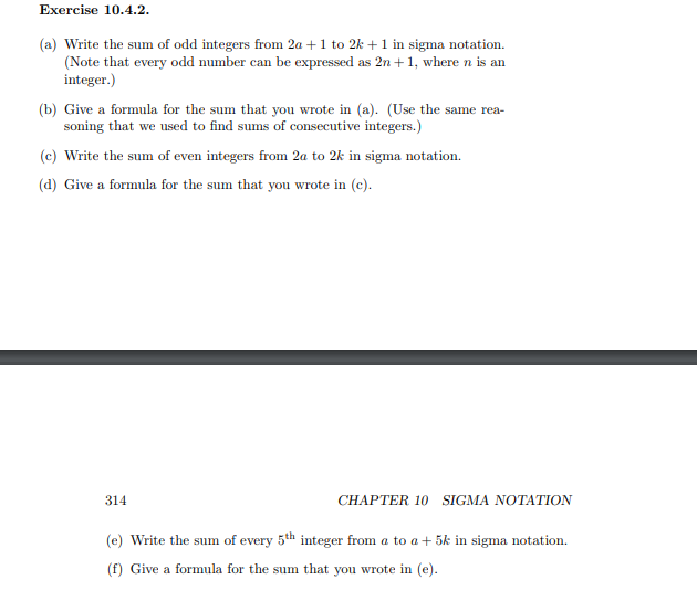 Exercise 10.4.2.
(a) Write the sum of odd integers from 2a + 1 to 2k + 1 in sigma notation.
(Note that every odd number can be expressed as 2n + 1, where n is an
integer.)
(b) Give a formula for the sum that you wrote in (a). (Use the same rea-
soning that we used to find sums of consecutive integers.)
(c) Write the sum of even integers from 2a to 2k in sigma notation.
(d) Give a formula for the sum that you wrote in (c).
314
CHAPTER 10 SIGMA NOTATION
(e) Write the sum of every 5th integer from a to a + 5k in sigma notation.
(f) Give a formula for the sum that you wrote in (e).