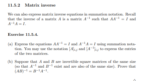 11.5.2 Matrix inverse
We can also express matrix inverse equations in summation notation. Recall
that the inverse of a matrix A is a matrix A-¹ such that AA-¹ = I and
A-¹A=I.
Exercise 11.5.4.
(a) Express the equations AA-¹ = I and A-¹A = I using summation nota-
tion. You may use the notation [A] and [A¹] to express the entries
of the two matrices.
(b) Suppose that A and B are invertible square matrices of the same size
(so that A-¹ and B-¹ exist and are also of the same size). Prove that
(AB)-¹ = B-¹A-1,