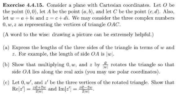 Exercise 4.4.15. Consider a plane with Cartesian coordinates. Let O be
the point (0, 0), let A be the point (a, b), and let C be the point (c,d). Also,
let w = a + bi and z = c+di. We may consider the three complex numbers
0, w, z as representing the vertices of triangle OAC.
(A word to the wise: drawing a picture can be extremely helpful.)
(a) Express the lengths of the three sides of the triangle in terms of w and
z. For example, the length of side OA is |w|.
(b) Show that multiplying 0, w, and z by rotates the triangle so that
side OA lies along the real axis (you may use polar coordinates).
(c) Let 0, w', and z' be the three vertices of the rotated triangle. Show that
Re[2¹] = and Im[2] =
2w|
2 w