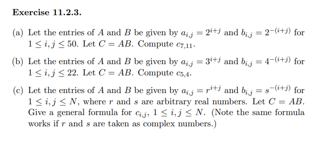 Exercise 11.2.3.
(a) Let the entries of A and B be given by aij
1 ≤i, j≤ 50. Let C = AB. Compute C7,11.
(b) Let the entries of A and B be given by aij
1 ≤i, j≤ 22. Let C = AB. Compute c5,4.
=
= 2i+j and bij = 2−(i+j) for
= 3i+j and bij
=
=
4-(i+j) for
=
(c) Let the entries of A and B be given by ajrit and bij = s-(i+1) for
1 ≤i, j≤ N, where r and s are arbitrary real numbers. Let C = AB.
Give a general formula for cij, 1 ≤ i, j≤ N. (Note the same formula
works if r and s are taken as complex numbers.)