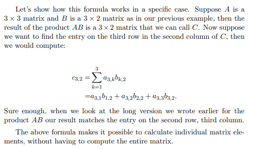 Let's show how this formula works in a specific case. Suppose A is a
3 x 3 matrix and B is a 3 x 2 matrix as in our previous example, then the
result of the product AB is a 3 x 2 matrix that we can call C. Now suppose
we want to find the entry on the third row in the second column of C, then
we would compute:
3
€3,2 = 93,kbk,2
k=1
=a3,101,2 +03,2b2,2 + a3,3b3,2-
Sure enough, when we look at the long version we wrote earlier for the
product AB our result matches the entry on the second row, third column.
The above formula makes it possible to calculate individual matrix ele-
ments, without having to compute the entire matrix.