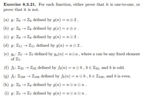 Exercise 8.3.21. For each function, either prove that it is one-to-one, or
prove that it is not.
(a) g: Z6 → Z6 defined by g(n) = ne 2.
(b) g: Z6 → Z6 defined by g(r) =x €x.
(c) g: Zs → Zs defined by g(n) = n© 2.
(d) g: Z11 → Z11 defined by g(n) =n© 2.
(e) ga: Z7 → Z7 defined by ga(n) = noa , where a can be any fixed element
of Z7.
(f) fo: Z32 → Z32 defined by fi(n) = nob, be Z32, and b is odd.
(g) fb: Ziss → Z18s defined by fi(n) = n ob, be Zıss, and b is even.
(h) g: Zs → Zs defined by g(n) = nonon.
(i) g: Z7 → Z7 defined by g(n) = nonon.
