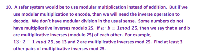 10. A safer system would be to use modular multiplication instead of addition. But if we
use modular multiplication to encode, then we will need the inverse operation to
decode. We don't have modular division in the usual sense. Some numbers do not
have multiplicative inverses modulo 25. If a · b = 1mod 25, then we say that a and b
are multiplicative inverses (modulo 25) of each other. For example,
13 ·2 = 1 mod 25, so 13 and 2 are multiplicative inverses mod 25. Find at least 3
other pairs of multiplicative inverses mod 25.
