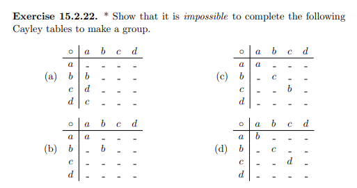 Exercise 15.2.22. * Show that it is impossible to complete the following
Cayley tables to make a group.
O a b c d
a
(a) b
с
d
20
(b) b
С
b
d
с
O
a
a a
b
I
I
C
I
d
O
a
(c) b
с
d
O
a
(d) b
С
a b c d
a
a
b
I
с
1
b C d
с
I
5
I
I