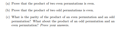 (a) Prove that the product of two even permutations is even.
(b) Prove that the product of two odd permutations is even.
(c) What is the parity of the product of an even permutation and an odd
permutation? What about the product of an odd permutation and an
even permutation? Prove your answers.
