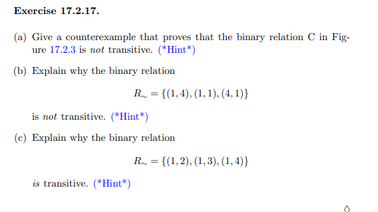 Exercise 17.2.17.
(a) Give a counterexample that proves that the binary relation C in Fig-
ure 17.2.3 is not transitive. (*Hint*)
(b) Explain why the binary relation
R = {(1,4), (1, 1), (4,1)}
is not transitive. (*Hint*)
(c) Explain why the binary relation
is transitive. (*Hint*)
R = {(1,2), (1,3), (1,4)}