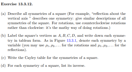 Exercise 13.3.12.
(a) Describe all symmetries of a square (For example, "reflection about the
vertical axis " describes one symmetry: give similar descriptions of all
symmetries of the square. For rotations, use counterclockwise rotations
rather than clockwise: it's the mathy way of doing rotations.)
(b) Label the square's vertices as A, B,C, D, and write down each symme-
try in tableau form. As in Figure 13.3.1, denote each symmetry by a
variable (you may use p1, P2, ... for the rotations and 41, P2,... for the
reflections).
(c) Write the Cayley table for the symmetries of a square.
(d) For each symmetry of a square, list its inverse.
