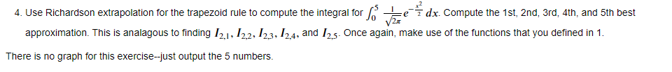 4. Use Richardson extrapolation for the trapezoid rule to compute the integral for 15 ✓e
dx. Compute the 1st, 2nd, 3rd, 4th, and 5th best
approximation. This is analagous to finding 121, 122, 123, 124, and 125. Once again, make use of the functions that you defined in 1.
There is no graph for this exercise--just output the 5 numbers.