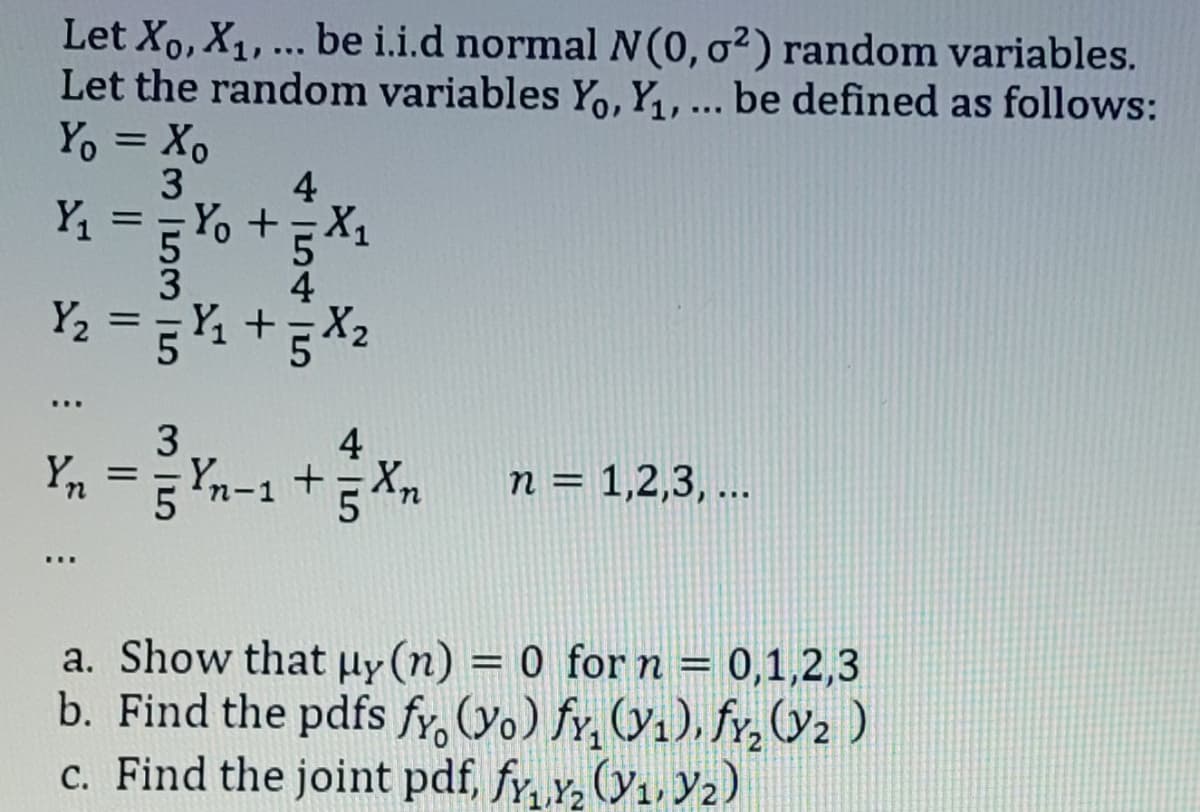 Let Xo, X₁, ... be i.i.d normal N(0, o2) random variables.
Let the random variables Yo, Y₁, ... be defined as follows:
Yo = Xo
4
Y₁ == Yo + = X₁
Y₂
:
||
3 53 5
=
5+5X2
3
4
Yn = 5 Yn-1 + 55 Xn
n = 1,2,3,...
a. Show that uy (n) = 0 for n = 0,1,2,3
b. Find the pdfs fy (yo) fy₂ (₁), fy₂ (₂)
c. Find the joint pdf, fy₁,₂ (₁, ₂)