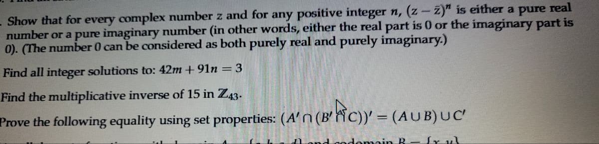 - Show that for every complex number z and for any positive integer n, (z-z)" is either a pure real
number or a pure imaginary number (in other words, either the real part is 0 or the imaginary part is
0). (The number 0 can be considered as both purely real and purely imaginary.)
Find all integer solutions to: 42m +91n = 3
Find the multiplicative inverse of 15 in Z43-
Prove the following equality using set properties: (A' (B'FC))' = (AUB) UC'
codomain Rfx v