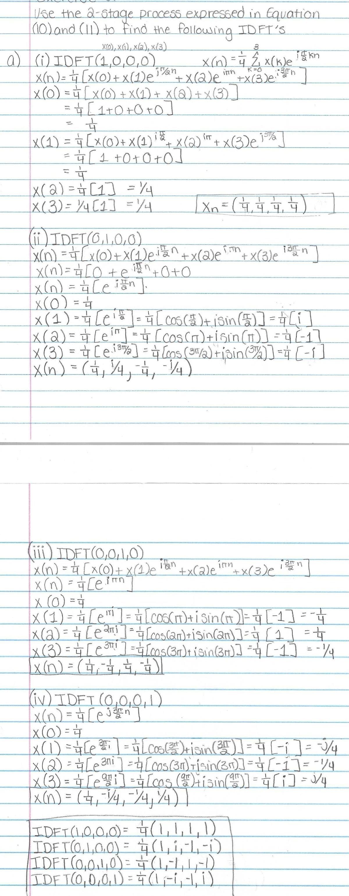 Use the 2-stage process expressed in Equation
(10) and (11) to find the following IDFT'S
X(0), X(1), x(2), x(3)
a) (i) IDFT (1,0,0,0)
inh
x(n) = 4 [x(0) + X(1) e i/an + X(2)e mh +x(3) en ]
x(0) = 4 [x(0) + X(1) + X(2) + X(3)]
= 4√ [ 1+0+0+0]
4
X (1) = = [X (0) + X (1) + x(2) ² + x(3) e 15%]
iπT
= = [₁ +0+0+0]
=&
|x (2) = + [1] = 1/4
|x(3) = 1/4 [1] = 1/4
x(n) = 4 [0 + en +0+0
_x(n) = 4₁ [en]
(ii) IDFT(0,1,0,0)
[x(n) = = [X (0) + x (1) eilan+x(2)e + x(3) e
(iii) IDET (0,0,1,0)
Xx (n) = ²₁ [x (0) + X(1)e
x (n) = = [ein
3
1
x(n) = 4 2₁ x (k) e 15 kn
in
K=O
x(0) = 4/1
x ( 1 ) = = [e₁ = ] = 4 [cos (# )+ i sin (5)] = [1]]
|x (2) = + [e²"] = +4 [cos (T) +isin (π)] = + (-1]
x(3) = [ei] = [cos (3/2) +isin (3)] = [-1]
X(n) = ( 4₁ 1/4, 1₁, 1/4)
63
X ₁ = ( 17₁ 172 177₁ 177)
4,4)
(iv) IDFT (0,0,0,1)
x(n) == [ej]
+x(2)e+x(3) e
n
x (0) =
|x (1) = ₁ [e¹¹ ] = ₁ [cos(IT) + i Sin(π)] = [1] =
x ( 2 ) = + [ e ² 1 ] ²4 [cos(an) +i Sin(2n)] = √ [1] = 4
ап
आ
+
|x ( 3 ) = = [e³¹¹ ] = [cos (3r) + i sin (3r)] = 4 [- 1] = -1/4
x(n) = ( + + +
13 n
IDFT (1,0,0,0) = + (1,1,1,1)
IDFT(0,1,0,0) = + (1,₁ 1,-1,-1)
IDFT (0,0,1,0) = + (1,-1, 1,-1)
IDF T(0,0,0,1)= 4 (1₁-1₁ -1, 1)
x(0) =
x (1) =
x(2) =
[e²²₁ | = √ [Cos (3) + sin(35)] = [[ - ₁] = -√2/4
= + 4
[en] =4 [cos (31) risin(3r)] = [- 1] = -1/4
[ei] [cos (2) +isin (4)] = + [i] = √3/4
√
|x (n) = ( 4₁ =1/4, 1/4 ₁/4)
x(3) =
=
-