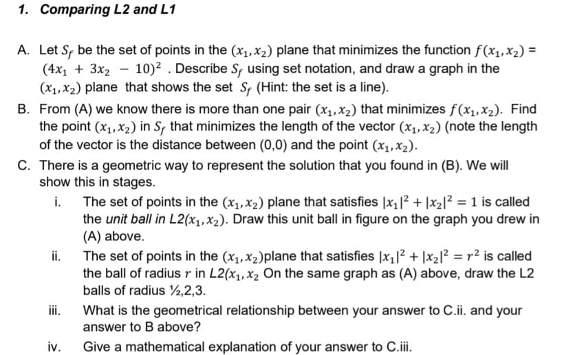 1. Comparing L2 and L1
A. Let S be the set of points in the (x₁, x₂) plane that minimizes the function f(x₁, x₂) =
(4x₁ + 3x₂ - 10)². Describe Sf using set notation, and draw a graph in the
(x₁, x₂) plane that shows the set Sf (Hint: the set is a line).
B. From (A) we know there is more than one pair (x₁, x₂) that minimizes f(x₁,x₂). Find
the point (x₁, x₂) in Sƒ that minimizes the length of the vector (x₁, x₂) (note the length
of the vector is the distance between (0,0) and the point (x₁, x₂).
C. There is a geometric way to represent the solution that you found in (B). We will
show this in stages.
i.
ii.
iv.
The set of points in the (x₁, x₂) plane that satisfies |x₁|²2 +|x₂|² = 1 is called
the unit ball in L2(x₁, x₂). Draw this unit ball in figure on the graph you drew in
(A) above.
The set of points in the (x₁, x₂)plane that satisfies |x₁|² + 1x₂1² = r² is called
the ball of radius r in L2(x₁, x₂ On the same graph as (A) above, draw the L2
balls of radius 12,2,3.
What is the geometrical relationship between your answer to C.ii. and your
answer to B above?
Give a mathematical explanation of your answer to C.iii.