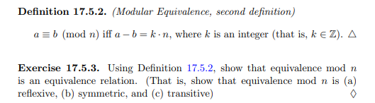 Definition 17.5.2. (Modular Equivalence, second definition)
a = b (mod n) iff a-b=k-n, where k is an integer (that is, k € Z). A
Exercise 17.5.3. Using Definition 17.5.2, show that equivalence mod n
is an equivalence relation. (That is, show that equivalence mod n is (a)
reflexive, (b) symmetric, and (c) transitive)