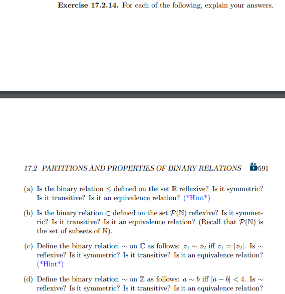 Exercise 17.2.14. For each of the following, explain your answers.
00
17.2 PARTITIONS AND PROPERTIES OF BINARY RELATIONS 591
(a) Is the binary relation < defined on the set R reflexive? Is it symmetric?
Is it transitive? Is it an equivalence relation? (*Hint*)
(b) Is the binary relation C defined on the set P(N) reflexive? Is it symmet-
ric? Is it transitive? Is it an equivalence relation? (Recall that P(N) is
the set of subsets of N).
(c) Define the binary relation
reflexive? Is it symmetric?
(*Hint*)
on C as follows: 2₁~22 iff z₁ = |22|. Is ~
Is it transitive? Is it an equivalence relation?
(d) Define the binary relation on Z as follows: ab iff la − b < 4. Is ~
reflexive? Is it symmetric? Is it transitive? Is it an equivalence relation?