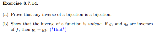 Exercise 8.7.14.
(a) Prove that any inverse of a bijection is a bijection.
(b) Show that the inverse of a function is unique: if gi and g2 are inverses
of f, then g1 = g2. (*Hint*)
