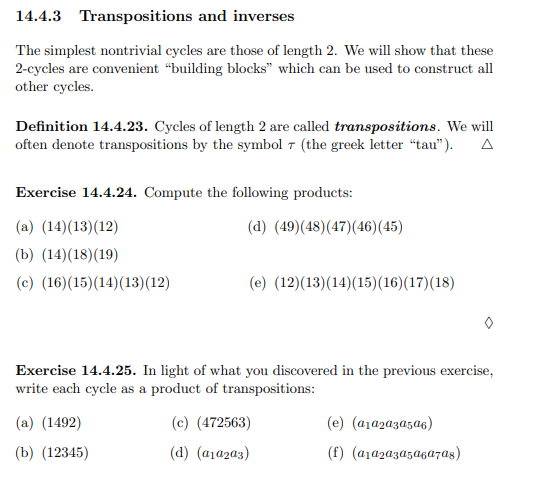 14.4.3 Transpositions and inverses
The simplest nontrivial cycles are those of length 2. We will show that these
2-cycles are convenient “building blocks" which can be used to construct all
other cycles.
Definition 14.4.23. Cycles of length 2 are called transpositions. We will
often denote transpositions by the symbol 7 (the greek letter “tau").
Exercise 14.4.24. Compute the following products:
(a) (14)(13)(12)
(d) (49)(48)(47)(46)(45)
(b) (14)(18)(19)
(c) (16)(15)(14)(13)(12)
(e) (12)(13)(14)(15)(16)(17)(18)
Exercise 14.4.25. In light of what you discovered in the previous exercise,
write each cycle as a product of transpositions:
(a) (1492)
(c) (472563)
(e) (a1a2aza5a6)
(b) (12345)
(d) (a1a2a3)
(f) (a1a2a3a5agazas)
