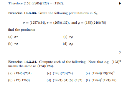 Therefore (156) (2365)(123) = (1352).
Exercise 14.3.33. Given the following permutations in Sg,
o = (1257)(34), 7 = (265)(137), and p = (135)(246)(78)
find the products:
(а) от
(c) TP
(b) та
( d ) σρ
Exercise 14.3.34. Compute each of the following. Note that e.g. (123)2
means the same as (123)(123).
(a) (1345)(234)
(c) (143)(23)(24)
(e) (1254)(13)(25)2
(b) (12)(1253)
(d) (1423)(34)(56)(132) (f) (1254) (123)(45)
