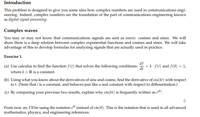 Introduction
This problem is designed to give you some idea how complex numbers are used in communications engi-
neering. Indeed, complex numbers are the foundation of the part of communications engineering known
as digital signal processing.
Complex waves
You may or may not know that communications signals are sent as waves: cosines and sines. We will
show there is a deep relation between complex exponential functions and cosines and sines. We will take
advantage of this to develop formulas for analyzing signals that are actually used in practice.
Exercise 1.
(a) Use calculus to find the function f(t) that solves the following conditions: df = k. f(t) and f(0) = 1,
where k € R is a constant.
(b) Using what you know about the derivatives of sine and cosine, find the derivative of cis(kt) with respect
to t. (Note that i is a constant, and behaves just like a real constant with respect to differentiation.)
(c) By comparing your previous two results, explain why cis (kt) is frequently written as eikt
From now on, I'll be using the notation eie instead of cis(0). This is the notation that is used in all advanced
mathematics, physics, and engineering references.