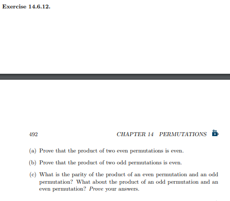 Exercise 14.6.12.
492
CHAPTER 14 PERMUTATIONS
(a) Prove that the product of two even permutations is even.
(b) Prove that the product of two odd permutations is even.
(c) What is the parity of the product of an even permutation and an odd
permutation? What about the product of an odd permutation and an
even permutation? Prove your answers.
