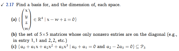 ✓2.17 Find a basis for, and the dimension of, each space.
Ⓒ
y
Z
W
(a) {
ER¹ |x-w+z=0}
(b) the set of 5×5 matrices whose only nonzero entries are on the diagonal (e.g.,
in entry 1, 1 and 2, 2, etc.)
(c) {ao + a₁x + a₂x² + a3x³ | α。 + a₁ = 0 and a₂ - 2a3 = 0} = P3