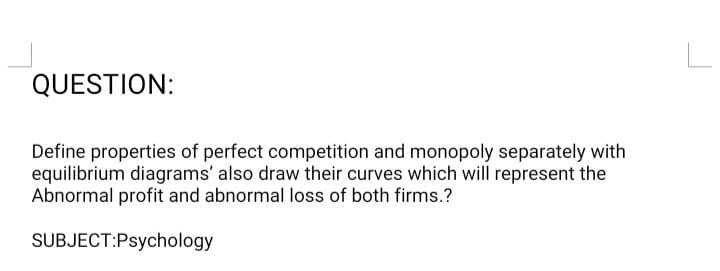 QUESTION:
Define properties of perfect competition and monopoly separately with
equilibrium diagrams' also draw their curves which will represent the
Abnormal profit and abnormal loss of both firms.?
SUBJECT:Psychology
