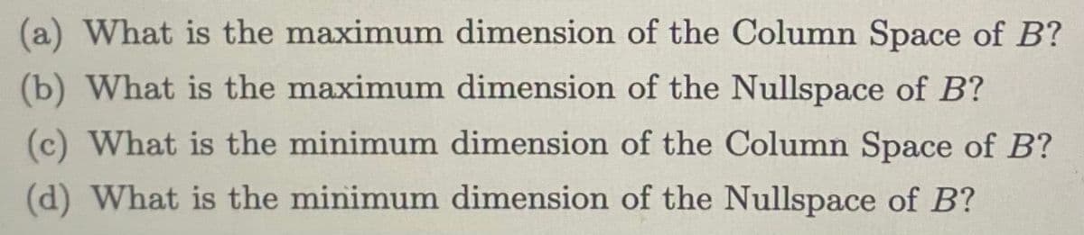 (a) What is the maximum dimension of the Column Space of B?
(b) What is the maximum dimension of the Nullspace of B?
(c) What is the minimum dimension of the Column Space of B?
(d) What is the minimum dimension of the Nullspace of B?