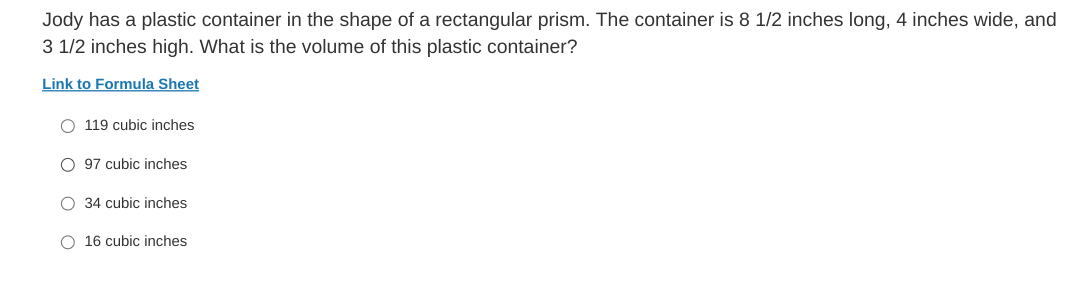 Jody has a plastic container in the shape of a rectangular prism. The container is 8 1/2 inches long, 4 inches wide, and
3 1/2 inches high. What is the volume of this plastic container?
Link to Formula Sheet
O 119 cubic inches
O 97 cubic inches
O 34 cubic inches
O 16 cubic inches