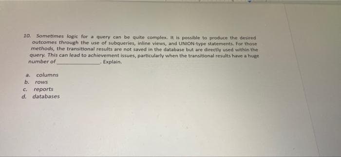 10. Sometimes logic for a query can be quite complex. It is possible to produce the desired
outcomes through the use of subqueries, inline views, and UNION-type statements. For those
methods, the transitional results are not saved in the database but are directly used within the
query. This can lead to achievement issues, particularly when the transitional results have a huge
number of
Explain.
a. columns
b. rows
c. reports
d. databases