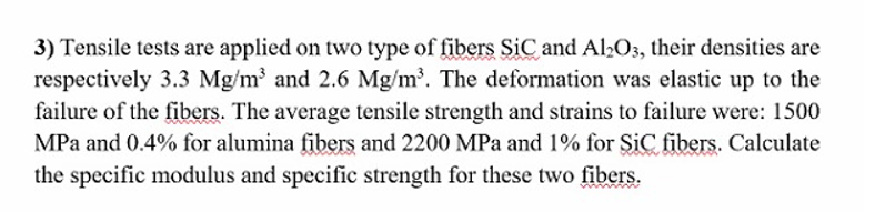 3) Tensile tests are applied on two type of fibers SiC and Al2O3, their densities are
respectively 3.3 Mg/m³ and 2.6 Mg/m³. The deformation was elastic up to the
failure of the fibers. The average tensile strength and strains to failure were: 1500
MPa and 0.4% for alumina fibers and 2200 MPa and 1% for SiC fibers. Calculate
the specific modulus and specific strength for these two fibers.