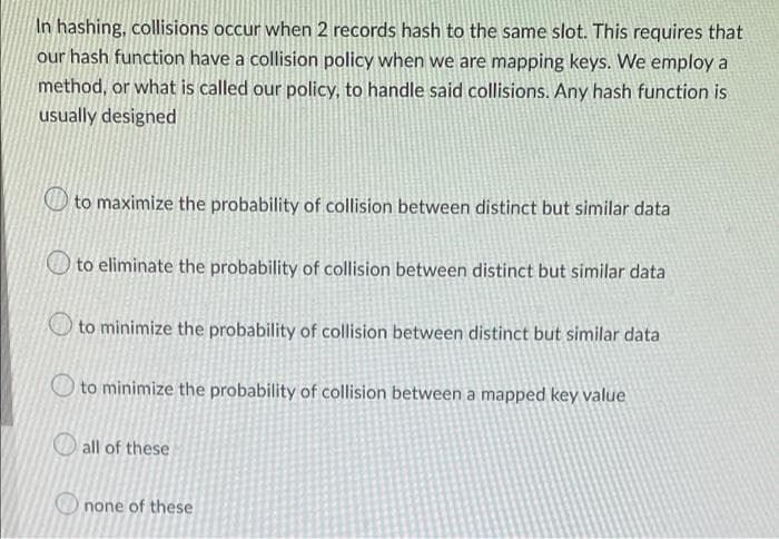 In hashing, collisions occur when 2 records hash to the same slot. This requires that
our hash function have a collision policy when we are mapping keys. We employ a
method, or what is called our policy, to handle said collisions. Any hash function is
usually designed
to maximize the probability of collision between distinct but similar data
to eliminate the probability of collision between distinct but similar data
to minimize the probability of collision between distinct but similar data
to minimize the probability of collision between a mapped key value
all of these
none of these