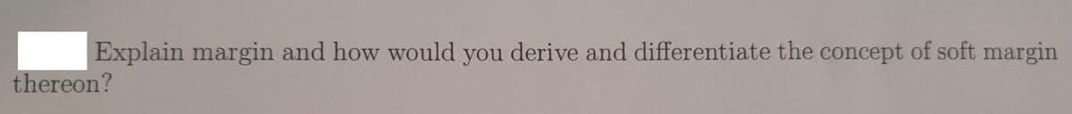 Explain margin and how would you derive and differentiate the concept of soft margin
thereon?