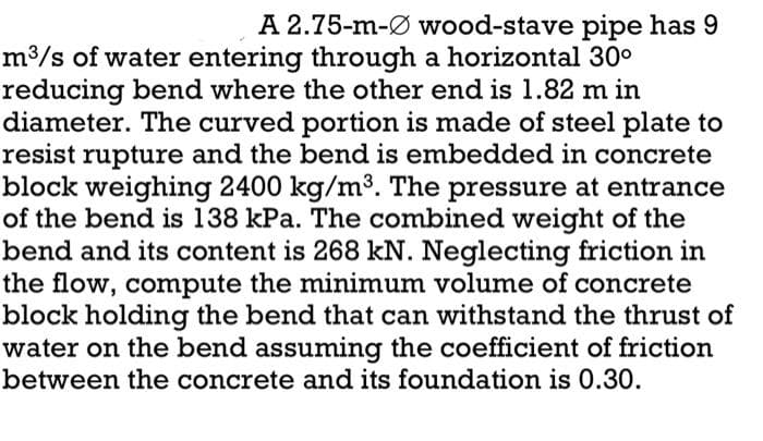 A 2.75-m-Ø wood-stave pipe has 9
m³/s of water entering through a horizontal 30⁰
reducing bend where the other end is 1.82 m in
diameter. The curved portion is made of steel plate to
resist rupture and the bend is embedded in concrete
block weighing 2400 kg/m³. The pressure at entrance
of the bend is 138 kPa. The combined weight of the
bend and its content is 268 kN. Neglecting friction in
the flow, compute the minimum volume of concrete
block holding the bend that can withstand the thrust of
water on the bend assuming the coefficient of friction
between the concrete and its foundation is 0.30.