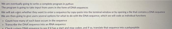 We are eventually going to write a complete program in python
The program is going to take input from users in the form of DNA sequences
We will ask users whether they want to enter a sequence by copy-paste into the terminal window or by opening a file that contains a DNA sequence
We are then going to give users several options for what to do with the DNA sequence, which we will code as individual functions
Count how many of each base occurs in the sequence
o Transcribe the DNA sequence into an RNA sequence
Check a riven RNA sequence to see if it has a start and stop codon, and if so, translate that sequence into a polypeptide