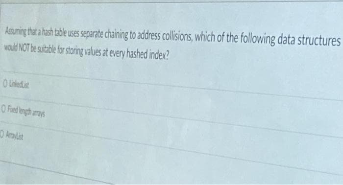 Assuming that a hash table uses separate chaining to address collisions, which of the following data structures
would NOT be suitable for storing values at every hashed index?
O LinkedList
O Foed length arrays
ArrayList
