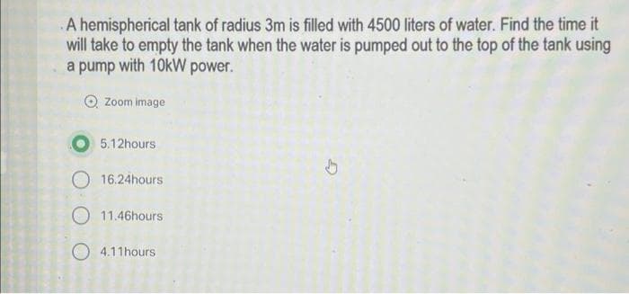 A hemispherical tank of radius 3m is filled with 4500 liters of water. Find the time it
will take to empty the tank when the water is pumped out to the top of the tank using
a pump with 10kW power.
O Zoom image
5.12hours
↓
16.24hours
11.46hours
4.11hours