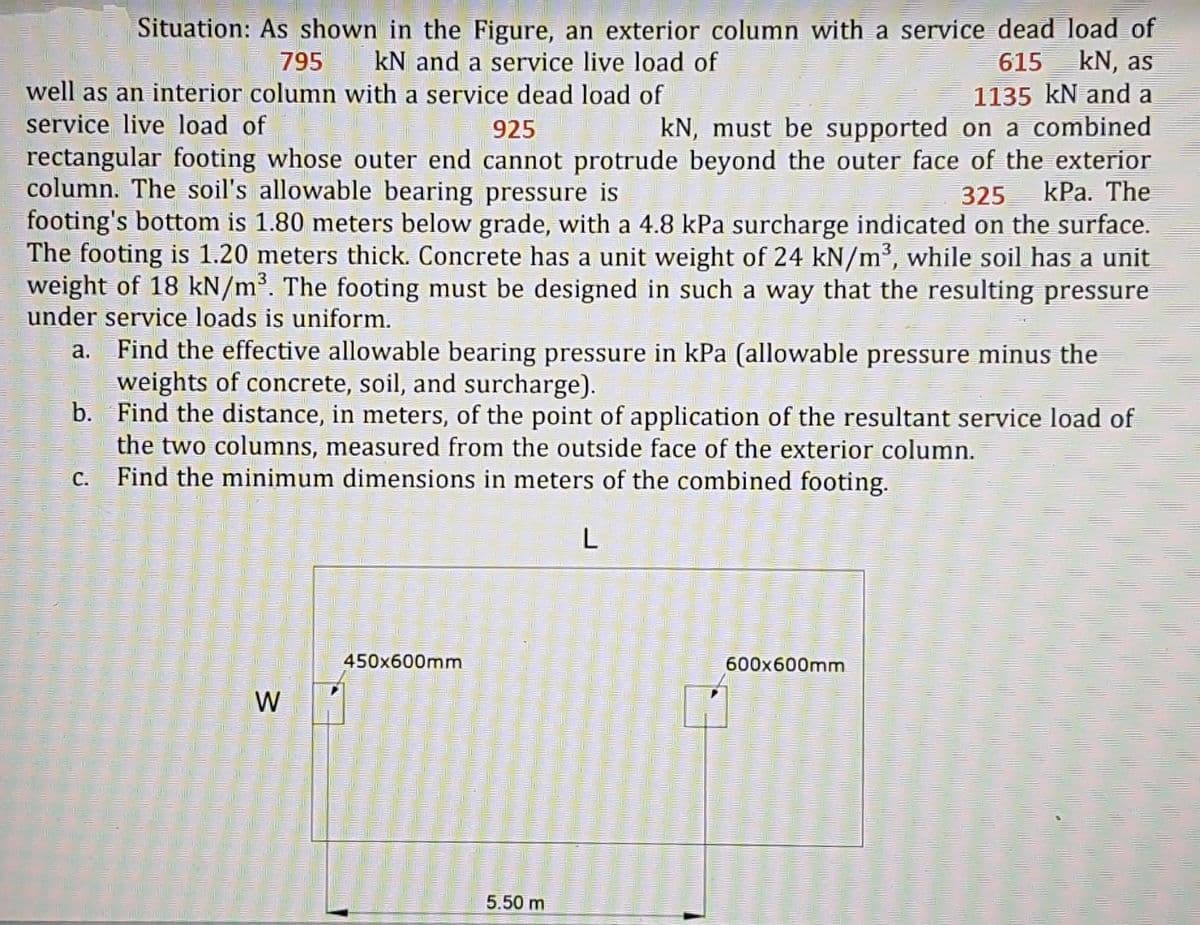 Situation: As shown in the Figure, an exterior column with a service dead load of
615 kN, as
1135 kN and a
925
795 kN and a service live load of
well as an interior column with a service dead load of
service live load of
kN, must be supported on a combined
rectangular footing whose outer end cannot protrude beyond the outer face of the exterior
column. The soil's allowable bearing pressure is
325 kPa. The
footing's bottom is 1.80 meters below grade, with a 4.8 kPa surcharge indicated on the surface.
The footing is 1.20 meters thick. Concrete has a unit weight of 24 kN/m³, while soil has a unit
weight of 18 kN/m³. The footing must be designed in such a way that the resulting pressure
under service loads is uniform.
a.
Find the effective allowable bearing pressure in kPa (allowable pressure minus the
weights of concrete, soil, and surcharge).
b.
Find the distance, in meters, of the point of application of the resultant service load of
the two columns, measured from the outside face of the exterior column.
Find the minimum dimensions in meters of the combined footing.
c.
L
450x600mm
600x600mm
W
5.50 m