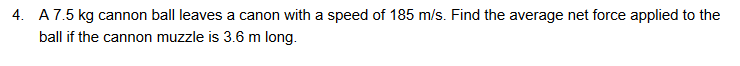 4. A7.5 kg cannon ball leaves a canon with a speed of 185 m/s. Find the average net force applied to the
ball if the cannon muzzle is 3.6 m long.
