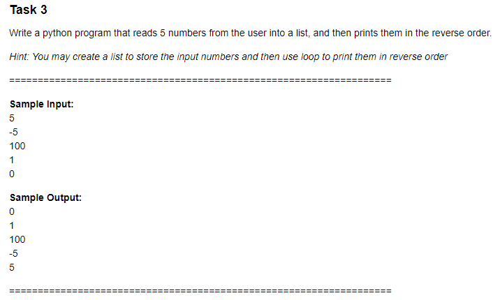 Task 3
Write a python program that reads 5 numbers from the user into a list, and then prints them in the reverse order.
Hint: You may create a list to store the input numbers and then use loop to print them in reverse order
Sample Input:
5
-5
100
Sample Output:
1
100
-5
