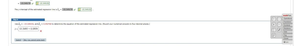 -15.349178✔✔
-15.349152
The y-intercept of the estimated regression line is = -15.349178 ✔
-15.349152
Step 6
Use = -15.349152, and ₁ = 0.092768 to determine the equation of the estimated regression line. (Round your numerical answers to four decimal places.)
15.3492 +0.0928
Submit Skip (you cannot come back)
100
009
√
mathPad.
Operations
Functions
Symbols
Relations
I.
Sets
Trig
Greek
Help