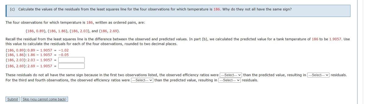 (c) Calculate the values of the residuals from the least squares line for the four observations for which temperature is 186. Why do they not all have the same sign?
The four observations for which temperature is 186, written as ordered pairs, are:
(186, 0.89), (186, 1.86), (186, 2.03), and (186, 2.69).
Recall the residual from the least squares line is the difference between the observed and predicted values. In part (b), we calculated the predicted value for a tank temperature of 186 to be 1.9057. Use
this value to calculate the residuals for each of the four observations, rounded to two decimal places.
(186, 0.89): 0.89
(186, 1.86): 1.86
(186, 2.03): 2.03
(186, 2.69): 2.69
1.9057 = -1.02
1.9057= -0.05
1.9057 =
1.9057
Submit
=
These residuals do not all have the same sign because in the first two observations listed, the observed efficiency ratios were --Select---
For the third and fourth observations, the observed efficiency ratios were --Select--- than the predicted value, resulting in ---Select---
Skip (you cannot come back)
than the predicted value, resulting in -Select--- residuals.
residuals.