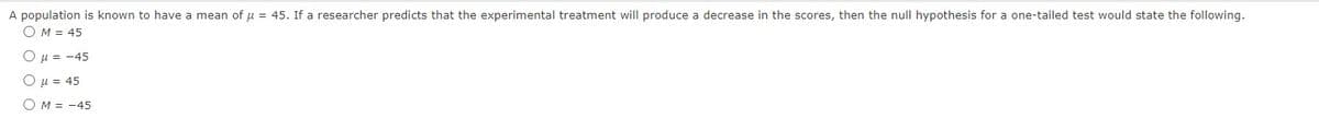 A population is known to have
OM = 45
O μ = -45
Ο μ = 45
O M = -45
mean of μ = 45. If a researcher predicts that the experimental treatment will produce a decrease in the scores, then the null hypothesis for a one-tailed test would state the following.